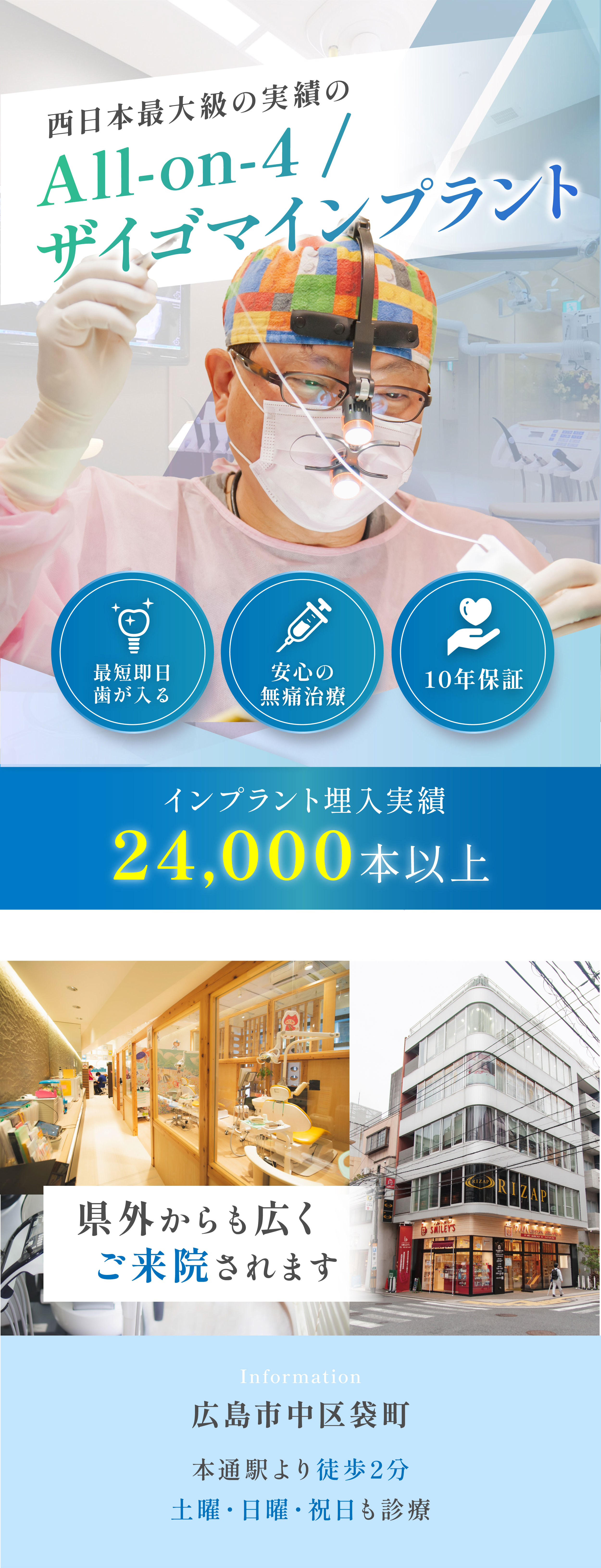 西日本最大級の実績のAll-on-4ザイゴマインプラント 最短即日歯が入る 安心の無痛治療 10年保証 インプラント埋入実績 24,000本以上 県外からも広くご来院されます Information 広島市中区袋町 本通駅より徒歩2分 土曜・日曜・祝日も診療