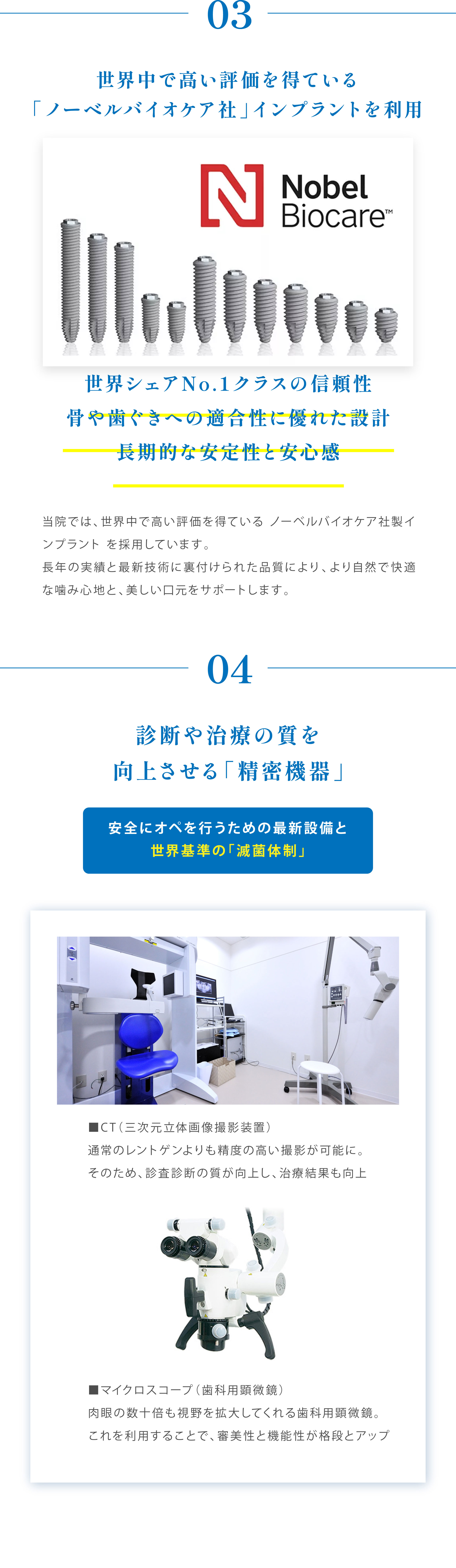 03世界中で高い評価を得ている「ノーベルバイオケア社」インプラントを利用 Nobel Biocare 世界シェアNo.1クラスの信頼性 骨や歯ぐきへの適合性に優れた設計長期的な安定性と安心感 当院では、世界中で高い評価を得ているノーベルバイオケア社製インプラントを採用しています。長年の実績と最新技術に裏付けられた品質により、より自然で快適な噛み心地と、美しい口元をサポートします。04診断や治療の質を向上させる「精密機器」安全にオペを行うための最新設備と世界基準の「滅菌体制」CT(三次元立体画像撮影装置)通常のレントゲンよりも精度の高い撮影が可能に。そのため、診査診断の質が向上し、治療結果も向上 マイクロスコープ(歯科用顕微鏡)肉眼の数十倍も視野を拡大してくれる歯科用顕微鏡。これを利用することで、審美性と機能性が格段とアップ
