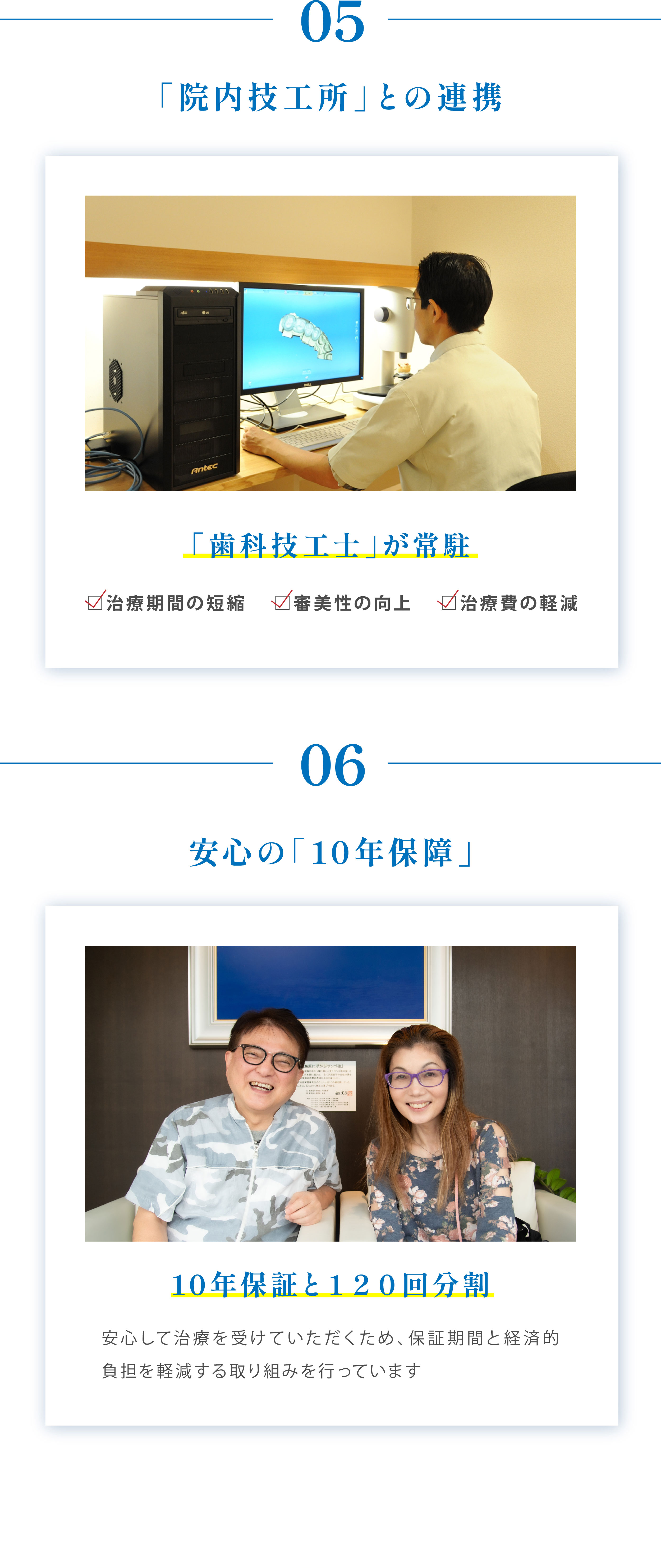 05「院内技工所」との連携「歯科技工士」が常駐 治療期間の短縮 審美性の向上 治療費の軽減 06安心の「10年保障」10年保証と120回分割 安心して治療を受けていただくため、保証期間と経済的負担を軽減する取り組みを行っています