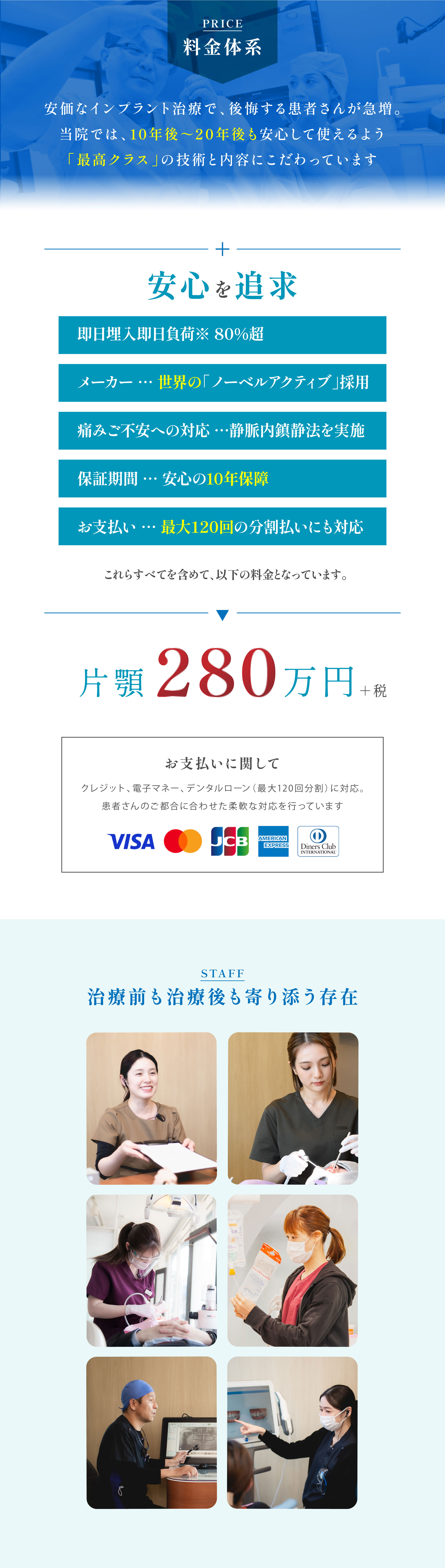 PRICE 料金体系 安価なインプラント治療で、後悔する患者さんが急増。当院では、10年後~20年後も安心して使えるよう「最高クラス」の技術と内容にこだわっています 安心を追求 即日埋入即日負荷80％超 メーカー 世界の「ノーベルアクティブ」採用 痛みご不安への対応 静脈内鎮静法を実施 保証期間 安心の10年保障 お支払い 最大120回の分割払いにも対応 これらすべてを含めて、以下の料金となっています。片顎280万円+税 お支払いに関してクレジット、電子マネー、デンタルローン(最大120回分割)に対応。患者さんのご都合に合わせた柔軟な対応を行っていますVISA Mastercard JCB AMERICANEXPRESS DinersClubINTERNATIONALSTAFF 治療前も治療後も寄り添う存在